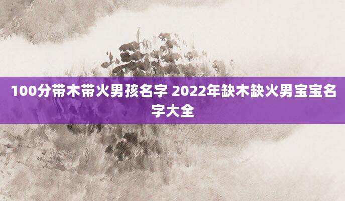 100分带木带火男孩名字 2022年缺木缺火男宝宝名字大全