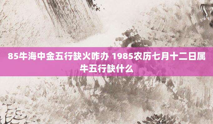 85牛海中金五行缺火咋办 1985农历七月十二日属牛五行缺什么