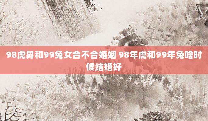 98虎男和99兔女合不合婚姻 98年虎和99年兔啥时候结婚好